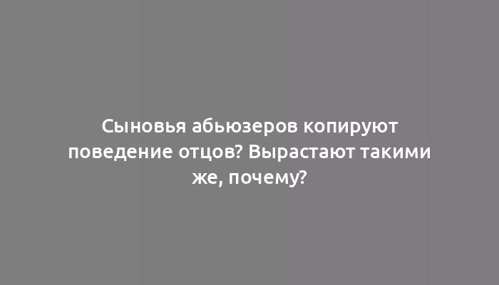 Сыновья абьюзеров копируют поведение отцов? Вырастают такими же, почему?