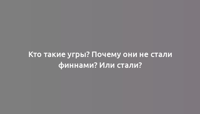 Кто такие угры? Почему они не стали финнами? Или стали?