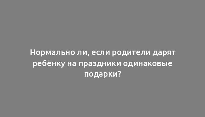 Нормально ли, если родители дарят ребёнку на праздники одинаковые подарки?