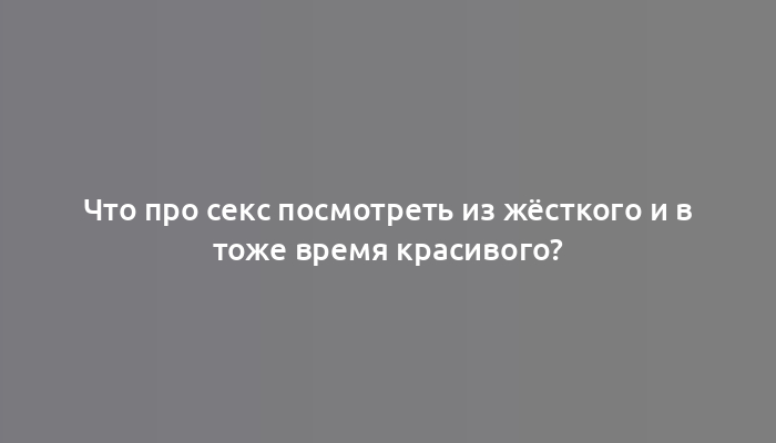 Что про секс посмотреть из жёсткого и в тоже время красивого?