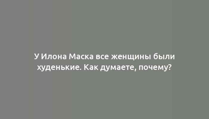 У Илона Маска все женщины были худенькие. Как думаете, почему?