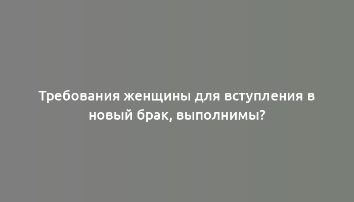 Требования женщины для вступления в новый брак, выполнимы?