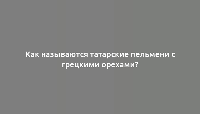 Как называются татарские пельмени с грецкими орехами?