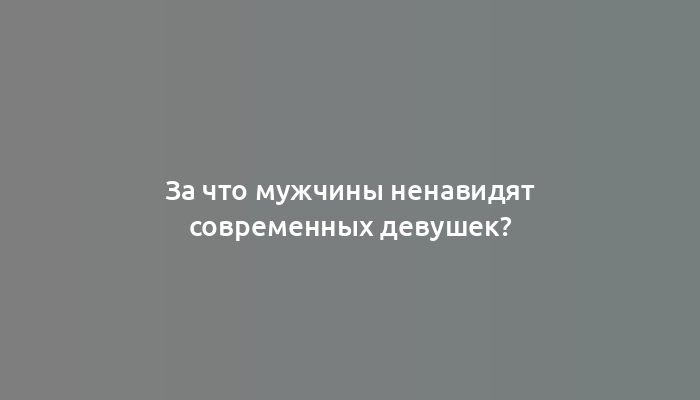 За что мужчины ненавидят современных девушек?