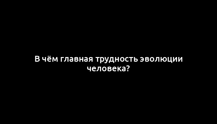 В чём главная трудность эволюции человека?