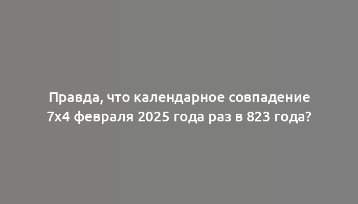 Правда, что календарное совпадение 7х4 февраля 2025 года раз в 823 года?