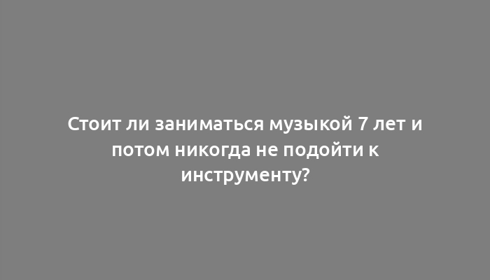 Стоит ли заниматься музыкой 7 лет и потом никогда не подойти к инструменту?