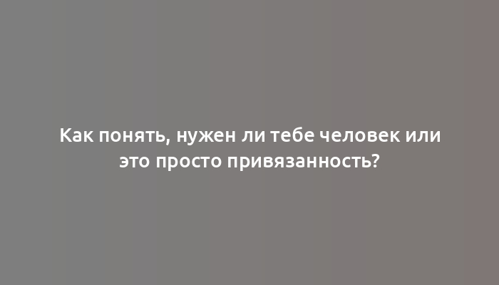 Как понять, нужен ли тебе человек или это просто привязанность?