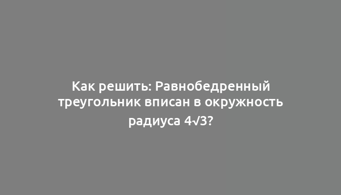 Как решить: Равнобедренный треугольник вписан в окружность радиуса 4√3?