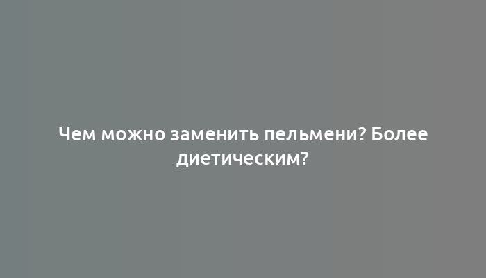 Чем можно заменить пельмени? Более диетическим?