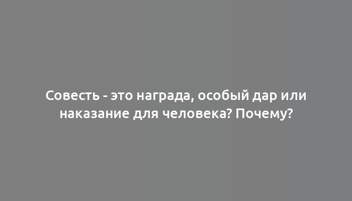 Совесть - это награда, особый дар или наказание для человека? Почему?