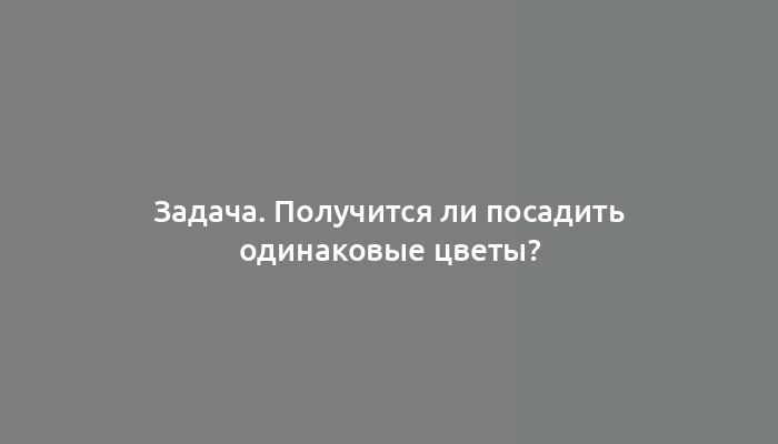 Задача. Получится ли посадить одинаковые цветы?