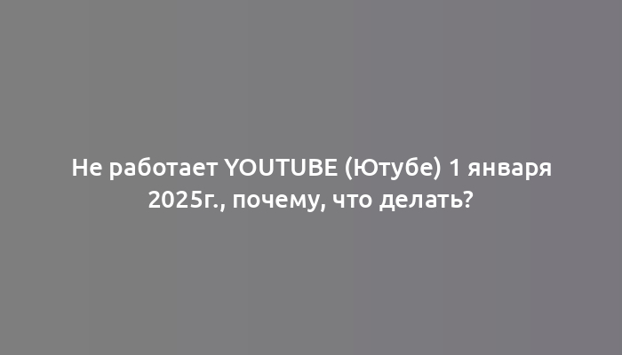 Не работает YouTube (Ютубе) 1 января 2025г., почему, что делать?