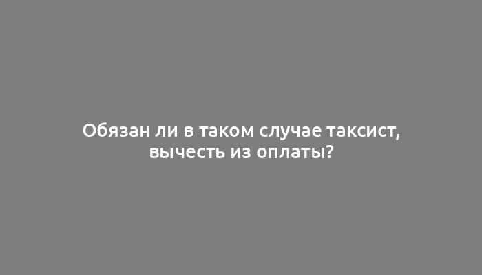 Обязан ли в таком случае таксист, вычесть из оплаты?