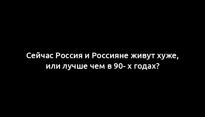 Сейчас Россия и Россияне живут хуже, или лучше чем в 90- х годах?