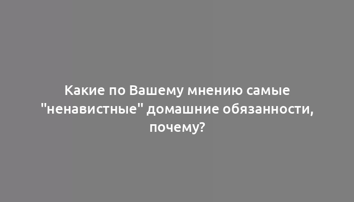 Какие по Вашему мнению самые "ненавистные" домашние обязанности, почему?