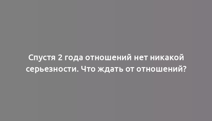 Спустя 2 года отношений нет никакой серьезности. Что ждать от отношений?