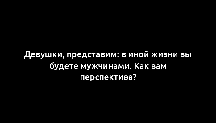 Девушки, представим: в иной жизни вы будете мужчинами. Как вам перспектива?