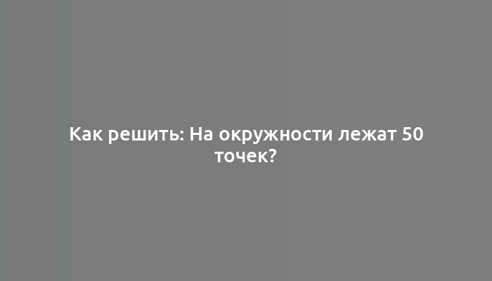 Как решить: На окружности лежат 50 точек?