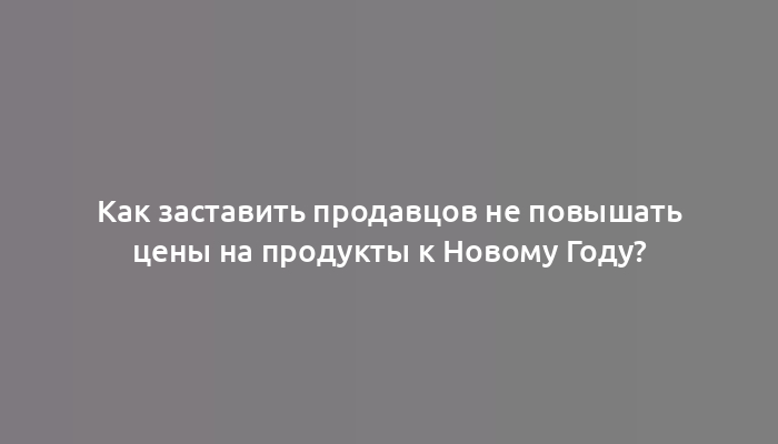 Как заставить продавцов не повышать цены на продукты к Новому Году?