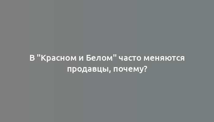 В "Красном и Белом" часто меняются продавцы, почему?