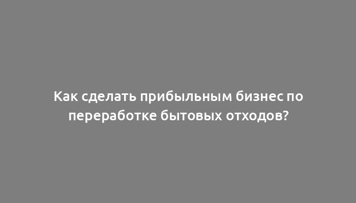 Как сделать прибыльным бизнес по переработке бытовых отходов?