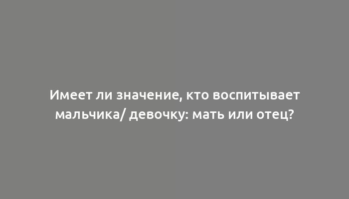 Имеет ли значение, кто воспитывает мальчика/ девочку: мать или отец?