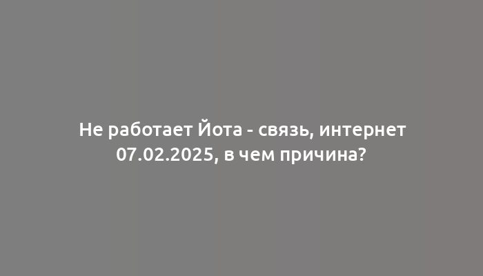 Не работает Йота - связь, интернет 07.02.2025, в чем причина?