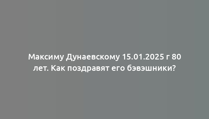 Максиму Дунаевскому 15.01.2025 г 80 лет. Как поздравят его бэвэшники?