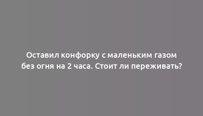 Оставил конфорку с маленьким газом без огня на 2 часа. Стоит ли переживать?