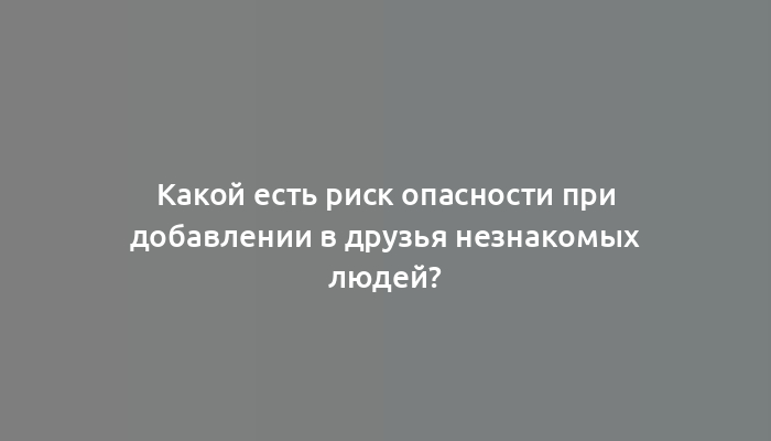 Какой есть риск опасности при добавлении в друзья незнакомых людей?