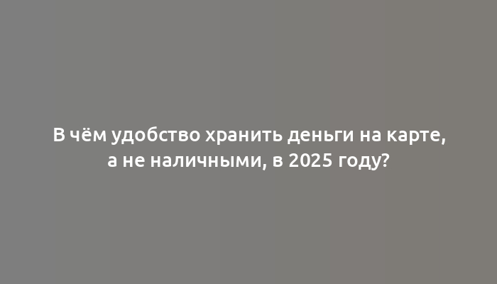 В чём удобство хранить деньги на карте, а не наличными, в 2025 году?