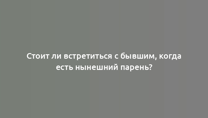 Стоит ли встретиться с бывшим, когда есть нынешний парень?