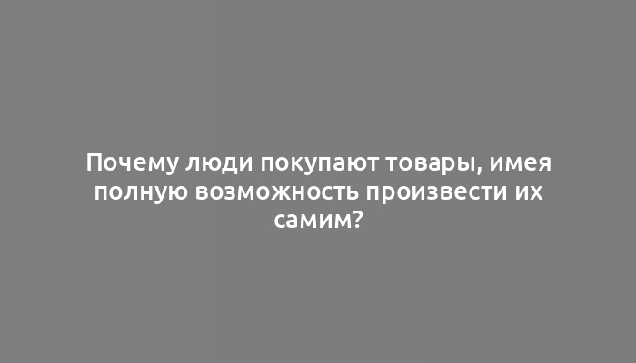 Почему люди покупают товары, имея полную возможность произвести их самим?