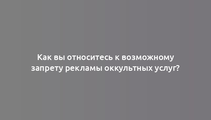 Как вы относитесь к возможному запрету рекламы оккультных услуг?