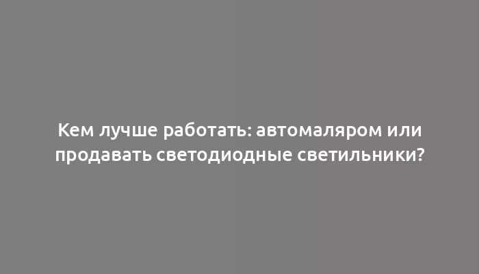 Кем лучше работать: автомаляром или продавать светодиодные светильники?