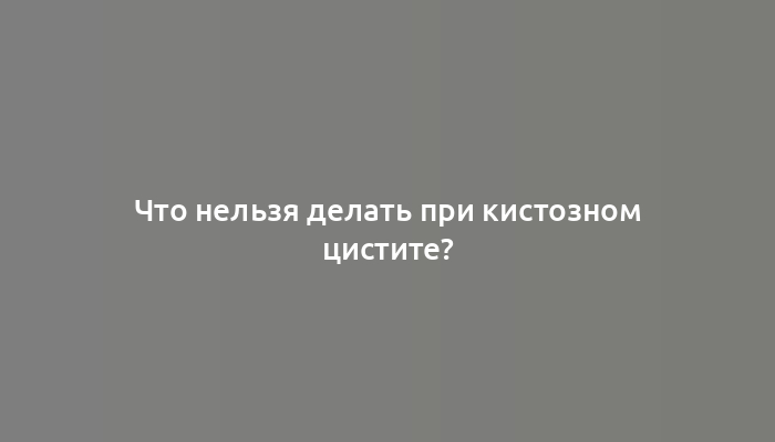 Что нельзя делать при кистозном цистите?