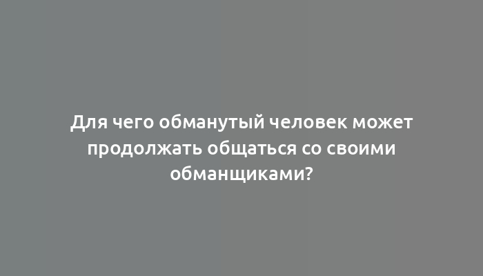 Для чего обманутый человек может продолжать общаться со своими обманщиками?