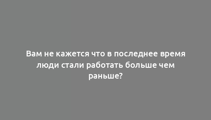 Вам не кажется что в последнее время люди стали работать больше чем раньше?