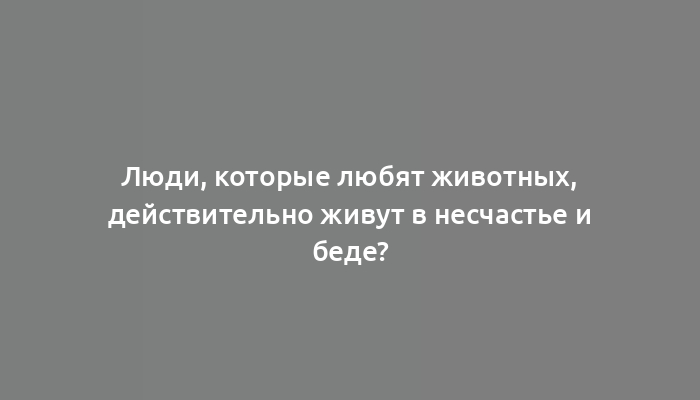 Люди, которые любят животных, действительно живут в несчастье и беде?