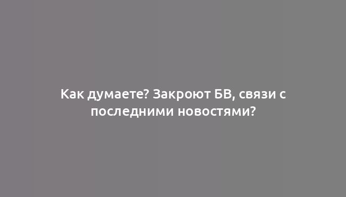 Как думаете? Закроют БВ, связи с последними новостями?