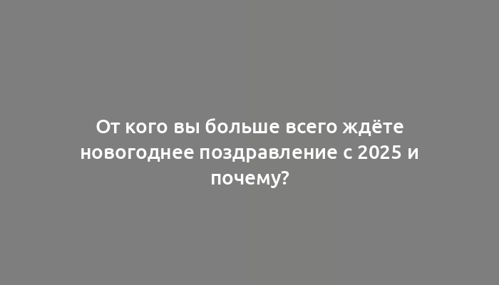 От кого вы больше всего ждёте новогоднее поздравление с 2025 и почему?