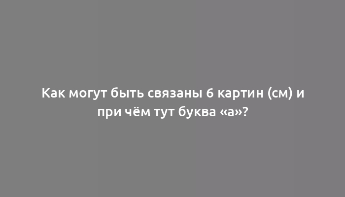 Как могут быть связаны 6 картин (см) и при чём тут буква «а»?