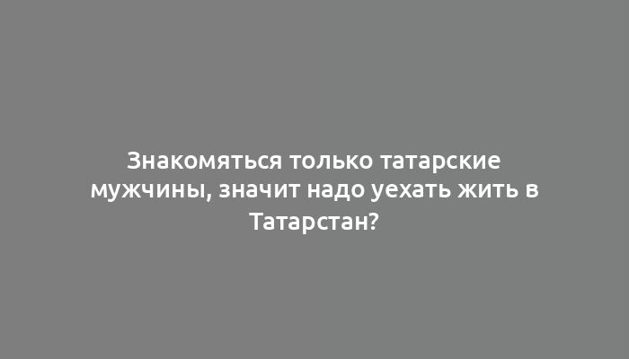 Знакомяться только татарские мужчины, значит надо уехать жить в Татарстан?