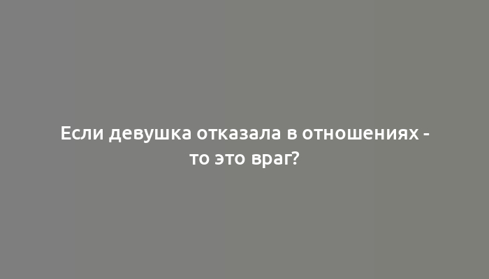 Если девушка отказала в отношениях - то это враг?