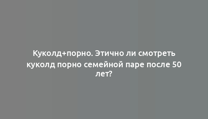 Куколд+порно. Этично ли смотреть куколд порно семейной паре после 50 лет?