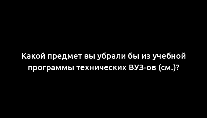 Какой предмет вы убрали бы из учебной программы технических ВУЗ-ов (см.)?