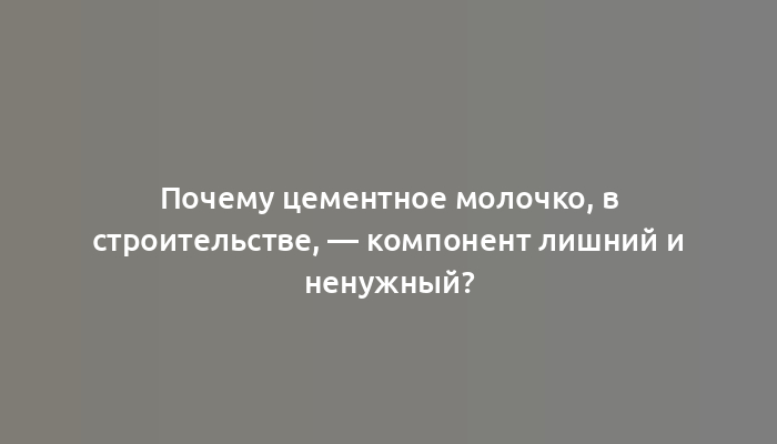 Почему цементное молочко, в строительстве, — компонент лишний и ненужный?