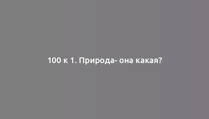 100 к 1. Природа- она какая?