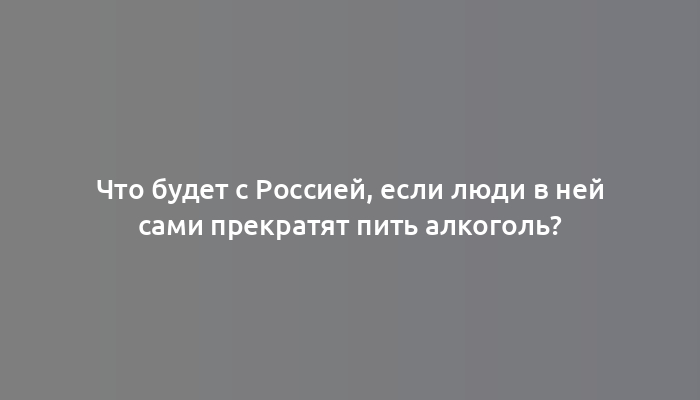 Что будет с Россией, если люди в ней сами прекратят пить алкоголь?